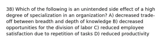 38) Which of the following is an unintended side effect of a high degree of specialization in an organization? A) decreased trade-off between breadth and depth of knowledge B) decreased opportunities for the division of labor C) reduced employee satisfaction due to repetition of tasks D) reduced productivity