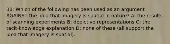 38: Which of the following has been used as an argument AGAINST the idea that imagery is spatial in nature? A: the results of scanning experiments B: depictive representations C: the tacit-knowledge explanation D: none of these (all support the idea that imagery is spatial).