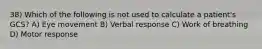 38) Which of the following is not used to calculate a patient's GCS? A) Eye movement B) Verbal response C) Work of breathing D) Motor response