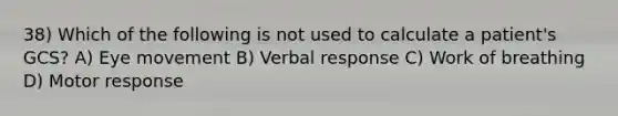 38) Which of the following is not used to calculate a patient's GCS? A) Eye movement B) Verbal response C) Work of breathing D) Motor response