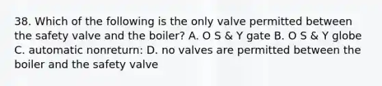 38. Which of the following is the only valve permitted between the safety valve and the boiler? A. O S & Y gate B. O S & Y globe C. automatic nonreturn: D. no valves are permitted between the boiler and the safety valve