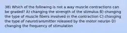 38) Which of the following is not a way muscle contractions can be graded? A) changing the strength of the stimulus B) changing the type of muscle fibers involved in the contraction C) changing the type of neurotransmitter released by the motor neuron D) changing the frequency of stimulation