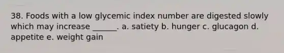 38. Foods with a low glycemic index number are digested slowly which may increase ______. a. satiety b. hunger c. glucagon d. appetite e. weight gain