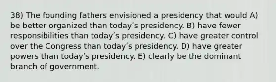 38) The founding fathers envisioned a presidency that would A) be better organized than todayʹs presidency. B) have fewer responsibilities than todayʹs presidency. C) have greater control over the Congress than todayʹs presidency. D) have greater powers than todayʹs presidency. E) clearly be the dominant branch of government.