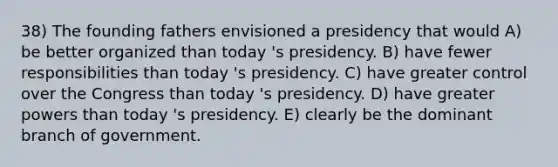 38) The founding fathers envisioned a presidency that would A) be better organized than today 's presidency. B) have fewer responsibilities than today 's presidency. C) have greater control over the Congress than today 's presidency. D) have greater powers than today 's presidency. E) clearly be the dominant branch of government.