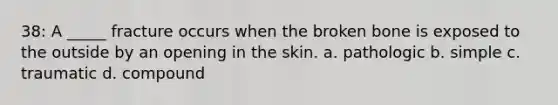 38: A _____ fracture occurs when the broken bone is exposed to the outside by an opening in the skin. a. pathologic b. simple c. traumatic d. compound