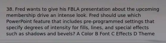 38. Fred wants to give his FBLA presentation about the upcoming membership drive an intense look. Fred should use which PowerPoint feature that includes pre-programmed settings that specify degrees of intensity for fills, lines, and special effects such as shadows and bevels? A Color B Font C Effects D Theme