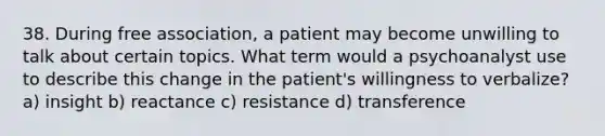 38. During free association, a patient may become unwilling to talk about certain topics. What term would a psychoanalyst use to describe this change in the patient's willingness to verbalize? a) insight b) reactance c) resistance d) transference