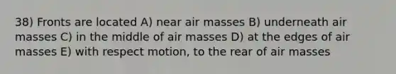 38) Fronts are located A) near air masses B) underneath air masses C) in the middle of air masses D) at the edges of air masses E) with respect motion, to the rear of air masses