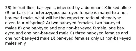 38) In fruit flies, bar eye is inherited by a dominant X-linked allele (B for bar). If a heterozygous bar-eyed female is mated to a non-bar-eyed male, what will be the expected ratio of phenotype given four offspring? A) two bar-eyed females, two bar-eyed males B) one bar-eyed and one non-bar-eyed female, one bar-eyed and one non-bar-eyed male C) three bar-eyed females and one non-bar-eyed male D) bar-eyed females only E) non-bar-eyed males only