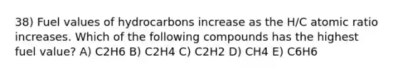 38) Fuel values of hydrocarbons increase as the H/C atomic ratio increases. Which of the following compounds has the highest fuel value? A) C2H6 B) C2H4 C) C2H2 D) CH4 E) C6H6