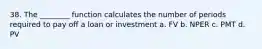 38. The ________ function calculates the number of periods required to pay off a loan or investment a. FV b. NPER c. PMT d. PV