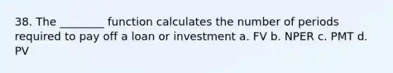 38. The ________ function calculates the number of periods required to pay off a loan or investment a. FV b. NPER c. PMT d. PV