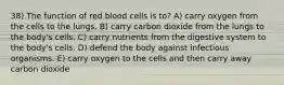 38) The function of red blood cells is to? A) carry oxygen from the cells to the lungs. B) carry carbon dioxide from the lungs to the body's cells. C) carry nutrients from the digestive system to the body's cells. D) defend the body against infectious organisms. E) carry oxygen to the cells and then carry away carbon dioxide