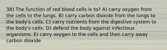 38) The function of red blood cells is to? A) carry oxygen from the cells to the lungs. B) carry carbon dioxide from the lungs to the body's cells. C) carry nutrients from the digestive system to the body's cells. D) defend the body against infectious organisms. E) carry oxygen to the cells and then carry away carbon dioxide