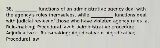 38. __________ functions of an administrative agency deal with the agency's rules themselves, while __________ functions deal with judicial review of those who have violated agency rules. a. Rule-making; Procedural law b. Administrative procedure; Adjudicative c. Rule-making; Adjudicative d. Adjudicative; Procedural law