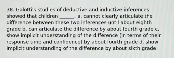 38. Galotti's studies of deductive and inductive inferences showed that children ______. a. cannot clearly articulate the difference between these two inferences until about eighth grade b. can articulate the difference by about fourth grade c. show implicit understanding of the difference (in terms of their response time and confidence) by about fourth grade d. show implicit understanding of the difference by about sixth grade