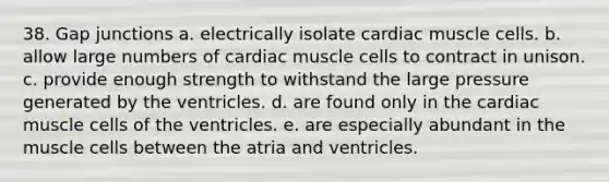 38. Gap junctions a. electrically isolate cardiac muscle cells. b. allow large numbers of cardiac muscle cells to contract in unison. c. provide enough strength to withstand the large pressure generated by the ventricles. d. are found only in the cardiac muscle cells of the ventricles. e. are especially abundant in the muscle cells between the atria and ventricles.