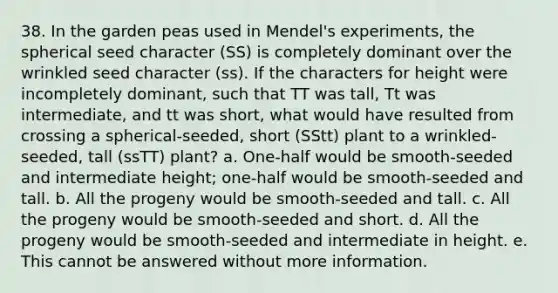 38. In the garden peas used in Mendel's experiments, the spherical seed character (SS) is completely dominant over the wrinkled seed character (ss). If the characters for height were incompletely dominant, such that TT was tall, Tt was intermediate, and tt was short, what would have resulted from crossing a spherical-seeded, short (SStt) plant to a wrinkled-seeded, tall (ssTT) plant? a. One-half would be smooth-seeded and intermediate height; one-half would be smooth-seeded and tall. b. All the progeny would be smooth-seeded and tall. c. All the progeny would be smooth-seeded and short. d. All the progeny would be smooth-seeded and intermediate in height. e. This cannot be answered without more information.