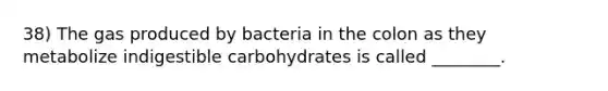 38) The gas produced by bacteria in the colon as they metabolize indigestible carbohydrates is called ________.