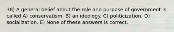 38) A general belief about the role and purpose of government is called A) conservatism. B) an ideology. C) politicization. D) socialization. E) None of these answers is correct.