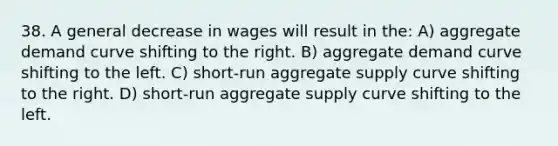 38. A general decrease in wages will result in the: A) aggregate demand curve shifting to the right. B) aggregate demand curve shifting to the left. C) short-run aggregate supply curve shifting to the right. D) short-run aggregate supply curve shifting to the left.