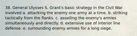 38. General Ulysses S. Grant's basic strategy in the Civil War involved a. attacking the enemy one army at a time. b. striking tactically from the flanks. c. assailing the enemy's armies simultaneously and directly. d. extensive use of interior line defense. e. surrounding enemy armies for a long siege.