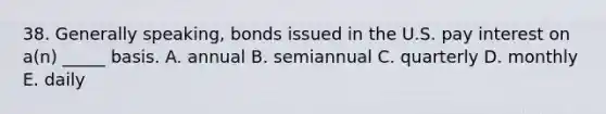 38. Generally speaking, bonds issued in the U.S. pay interest on a(n) _____ basis. A. annual B. semiannual C. quarterly D. monthly E. daily