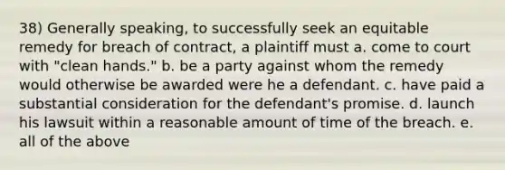 38) Generally speaking, to successfully seek an equitable remedy for breach of contract, a plaintiff must a. come to court with "clean hands." b. be a party against whom the remedy would otherwise be awarded were he a defendant. c. have paid a substantial consideration for the defendant's promise. d. launch his lawsuit within a reasonable amount of time of the breach. e. all of the above