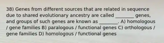 38) Genes from different sources that are related in sequence due to shared evolutionary ancestry are called ________ genes, and groups of such genes are known as ________. A) homologous / gene families B) paralogous / functional genes C) orthologous / gene families D) homologous / functional genes