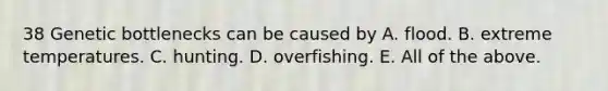 38 Genetic bottlenecks can be caused by A. flood. B. extreme temperatures. C. hunting. D. overfishing. E. All of the above.