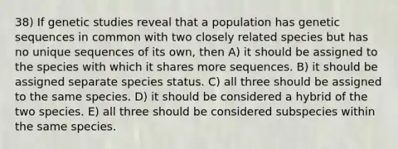 38) If genetic studies reveal that a population has genetic sequences in common with two closely related species but has no unique sequences of its own, then A) it should be assigned to the species with which it shares more sequences. B) it should be assigned separate species status. C) all three should be assigned to the same species. D) it should be considered a hybrid of the two species. E) all three should be considered subspecies within the same species.