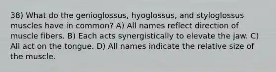 38) What do the genioglossus, hyoglossus, and styloglossus muscles have in common? A) All names reflect direction of muscle fibers. B) Each acts synergistically to elevate the jaw. C) All act on the tongue. D) All names indicate the relative size of the muscle.