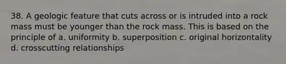 38. A geologic feature that cuts across or is intruded into a rock mass must be younger than the rock mass. This is based on the principle of a. uniformity b. superposition c. original horizontality d. crosscutting relationships