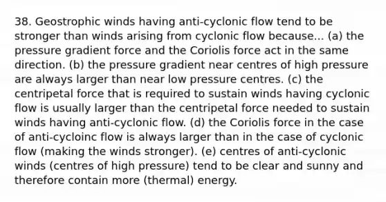 38. Geostrophic winds having anti-cyclonic flow tend to be stronger than winds arising from cyclonic flow because... (a) the pressure gradient force and the Coriolis force act in the same direction. (b) the pressure gradient near centres of high pressure are always larger than near low pressure centres. (c) the centripetal force that is required to sustain winds having cyclonic flow is usually larger than the centripetal force needed to sustain winds having anti-cyclonic flow. (d) the Coriolis force in the case of anti-cycloinc flow is always larger than in the case of cyclonic flow (making the winds stronger). (e) centres of anti-cyclonic winds (centres of high pressure) tend to be clear and sunny and therefore contain more (thermal) energy.