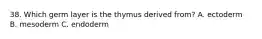 38. Which germ layer is the thymus derived from? A. ectoderm B. mesoderm C. endoderm