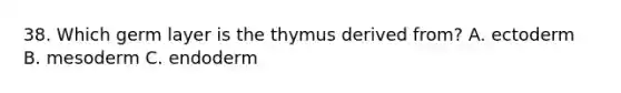 38. Which germ layer is the thymus derived from? A. ectoderm B. mesoderm C. endoderm