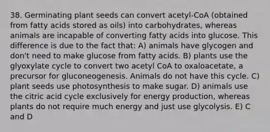 38. Germinating plant seeds can convert acetyl-CoA (obtained from fatty acids stored as oils) into carbohydrates, whereas animals are incapable of converting fatty acids into glucose. This difference is due to the fact that: A) animals have glycogen and don't need to make glucose from fatty acids. B) plants use the glyoxylate cycle to convert two acetyl CoA to oxaloacetate, a precursor for gluconeogenesis. Animals do not have this cycle. C) plant seeds use photosynthesis to make sugar. D) animals use the citric acid cycle exclusively for energy production, whereas plants do not require much energy and just use glycolysis. E) C and D