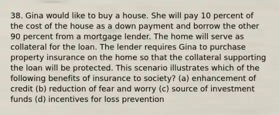 38. Gina would like to buy a house. She will pay 10 percent of the cost of the house as a down payment and borrow the other 90 percent from a mortgage lender. The home will serve as collateral for the loan. The lender requires Gina to purchase property insurance on the home so that the collateral supporting the loan will be protected. This scenario illustrates which of the following benefits of insurance to society? (a) enhancement of credit (b) reduction of fear and worry (c) source of investment funds (d) incentives for loss prevention