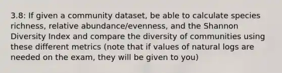 3.8: If given a community dataset, be able to calculate species richness, relative abundance/evenness, and the Shannon Diversity Index and compare the diversity of communities using these different metrics (note that if values of natural logs are needed on the exam, they will be given to you)