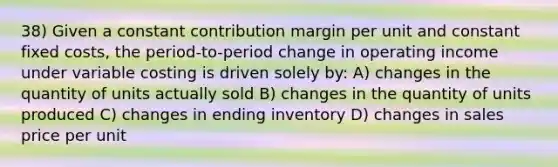 38) Given a constant contribution margin per unit and constant fixed costs, the period-to-period change in operating income under variable costing is driven solely by: A) changes in the quantity of units actually sold B) changes in the quantity of units produced C) changes in ending inventory D) changes in sales price per unit