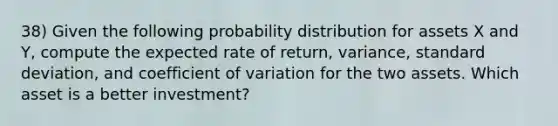 38) Given the following probability distribution for assets X and Y, compute the expected rate of return, variance, <a href='https://www.questionai.com/knowledge/kqGUr1Cldy-standard-deviation' class='anchor-knowledge'>standard deviation</a>, and <a href='https://www.questionai.com/knowledge/kJCjg6fvaq-coefficient-of-variation' class='anchor-knowledge'>coefficient of variation</a> for the two assets. Which asset is a better investment?