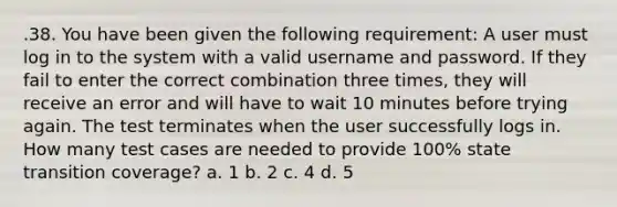 .38. You have been given the following requirement: A user must log in to the system with a valid username and password. If they fail to enter the correct combination three times, they will receive an error and will have to wait 10 minutes before trying again. The test terminates when the user successfully logs in. How many test cases are needed to provide 100% state transition coverage? a. 1 b. 2 c. 4 d. 5