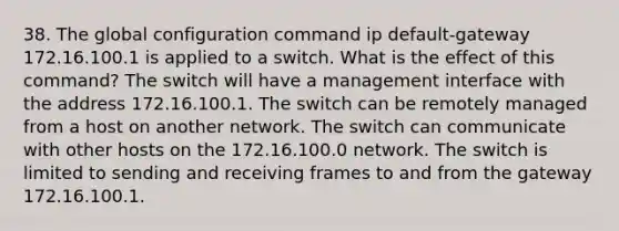 38. The global configuration command ip default-gateway 172.16.100.1 is applied to a switch. What is the effect of this command? The switch will have a management interface with the address 172.16.100.1. The switch can be remotely managed from a host on another network. The switch can communicate with other hosts on the 172.16.100.0 network. The switch is limited to sending and receiving frames to and from the gateway 172.16.100.1.