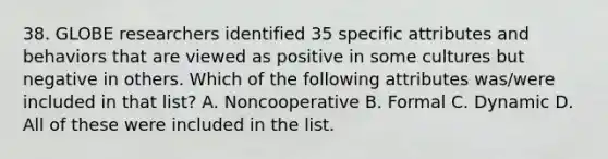 38. GLOBE researchers identified 35 specific attributes and behaviors that are viewed as positive in some cultures but negative in others. Which of the following attributes was/were included in that list? A. Noncooperative B. Formal C. Dynamic D. All of these were included in the list.