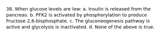 38. When glucose levels are low: a. Insulin is released from the pancreas. b. PFK2 is activated by phosphorylation to produce Fructose 2,6-bisphosphate. c. The gluconeogenesis pathway is active and glycolysis is inactivated. d. None of the above is true.