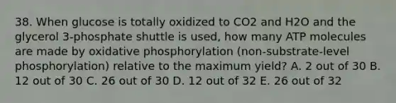 38. When glucose is totally oxidized to CO2 and H2O and the glycerol 3-phosphate shuttle is used, how many ATP molecules are made by oxidative phosphorylation (non-substrate-level phosphorylation) relative to the maximum yield? A. 2 out of 30 B. 12 out of 30 C. 26 out of 30 D. 12 out of 32 E. 26 out of 32