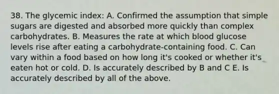 38. The glycemic index: A. Confirmed the assumption that simple sugars are digested and absorbed more quickly than complex carbohydrates. B. Measures the rate at which blood glucose levels rise after eating a carbohydrate-containing food. C. Can vary within a food based on how long it's cooked or whether it's eaten hot or cold. D. Is accurately described by B and C E. Is accurately described by all of the above.