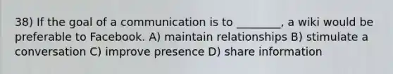 38) If the goal of a communication is to ________, a wiki would be preferable to Facebook. A) maintain relationships B) stimulate a conversation C) improve presence D) share information