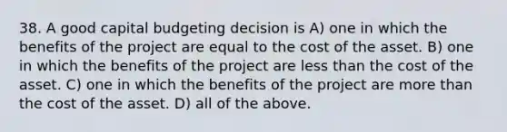 38. A good capital budgeting decision is A) one in which the benefits of the project are equal to the cost of the asset. B) one in which the benefits of the project are less than the cost of the asset. C) one in which the benefits of the project are more than the cost of the asset. D) all of the above.